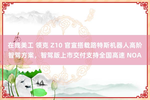 在线美工 领克 Z10 官宣搭载路特斯机器人高阶智驾方案，智驾版上市交付支持全国高速 NOA